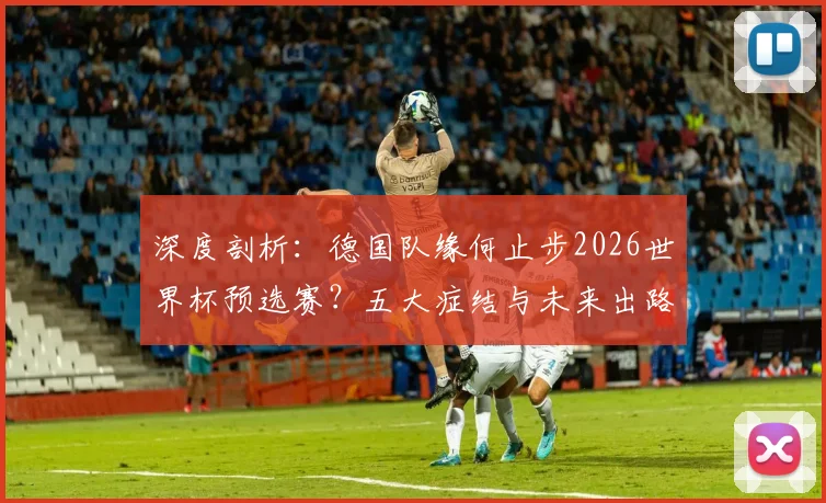 深度剖析:德国队缘何止步2026世界杯预选赛?五大症结与未来出路