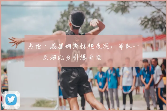 杰伦·威廉姆斯惊艳表现，率队一度反超比分引爆全场