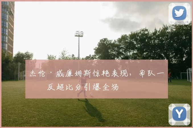 杰伦·威廉姆斯惊艳表现，率队一度反超比分引爆全场