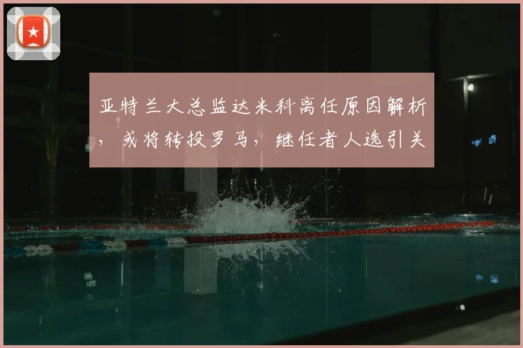 亚特兰大总监达米科离任原因解析,或将转投罗马,继任者人选引关注