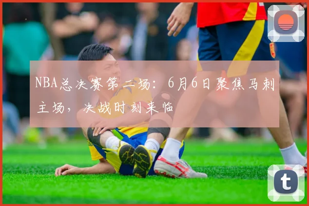 NBA总决赛第二场：6月6日聚焦马刺主场，决战时刻来临