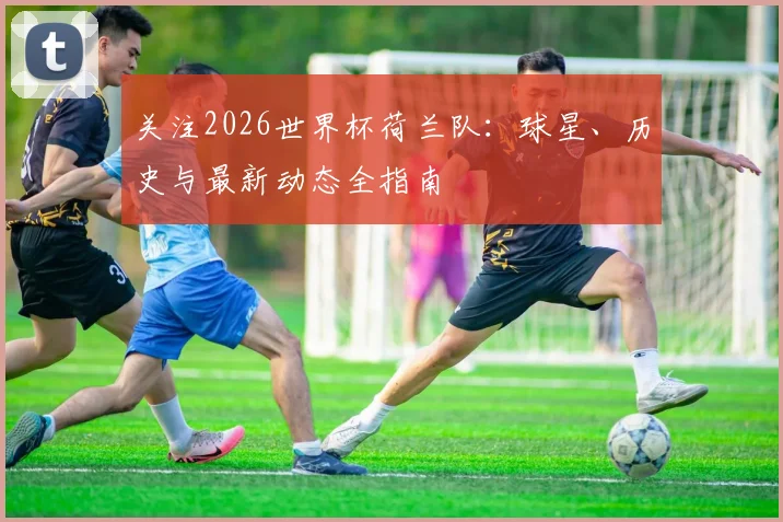 关注2026世界杯荷兰队:球星、历史与最新动态全指南