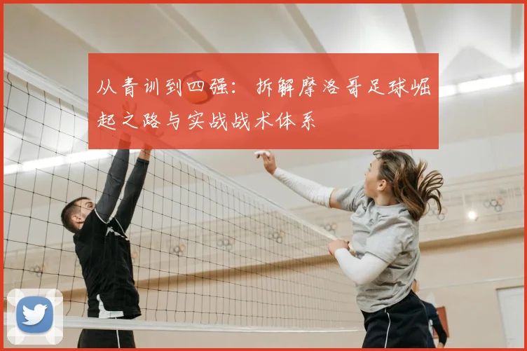 从青训到四强:拆解摩洛哥足球崛起之路与实战战术体系