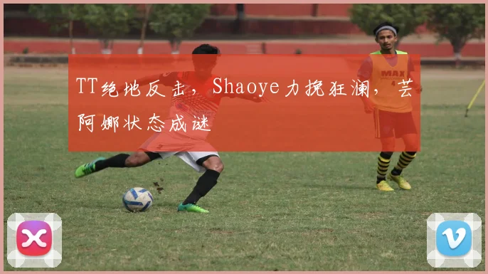 TT绝地反击，Shaoye力挽狂澜，芸阿娜状态成谜
