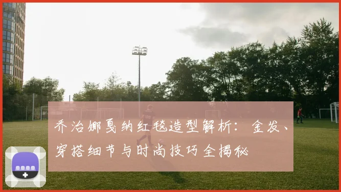 乔治娜戛纳红毯造型解析：金发、穿搭细节与时尚技巧全揭秘
