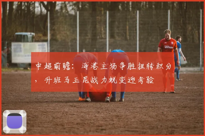 中超前瞻:海港主场争胜扭转积分,升班马玉昆战力蜕变迎考验