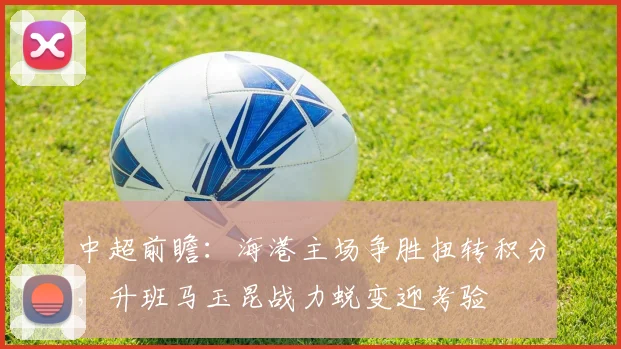 中超前瞻：海港主场争胜扭转积分，升班马玉昆战力蜕变迎考验