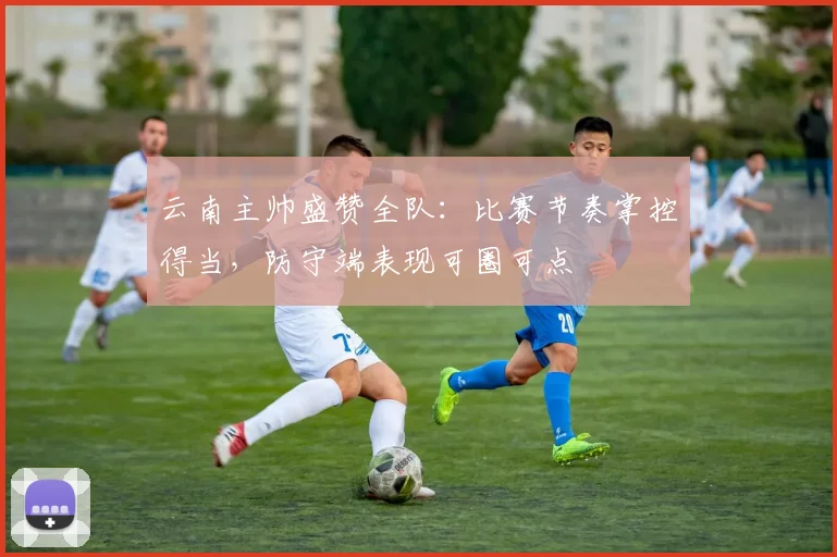 云南主帅盛赞全队：比赛节奏掌控得当，防守端表现可圈可点