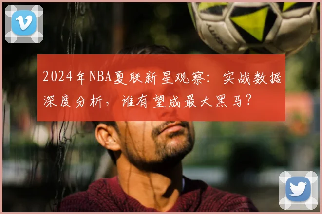 2024年NBA夏联新星观察：实战数据深度分析，谁有望成最大黑马？