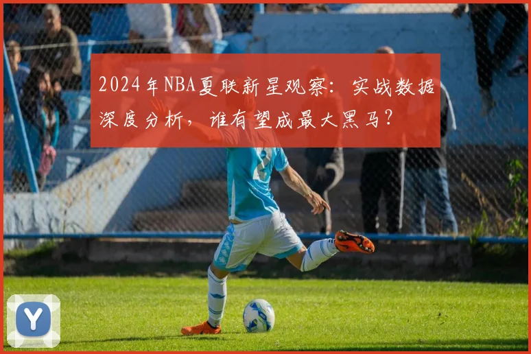 2024年NBA夏联新星观察:实战数据深度分析,谁有望成最大黑马?